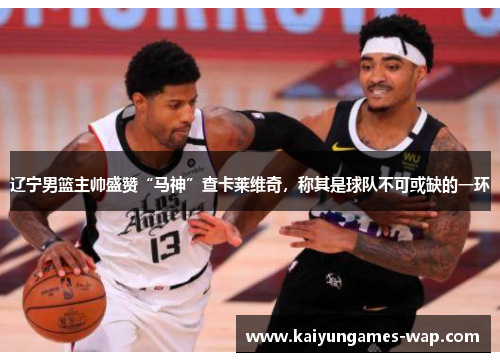 辽宁男篮主帅盛赞“马神”查卡莱维奇，称其是球队不可或缺的一环