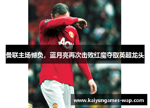 曼联主场憾负，蓝月亮再次击败红魔夺取英超龙头